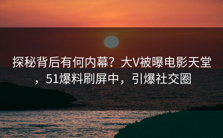 探秘背后有何内幕？大V被曝电影天堂，51爆料刷屏中，引爆社交圈