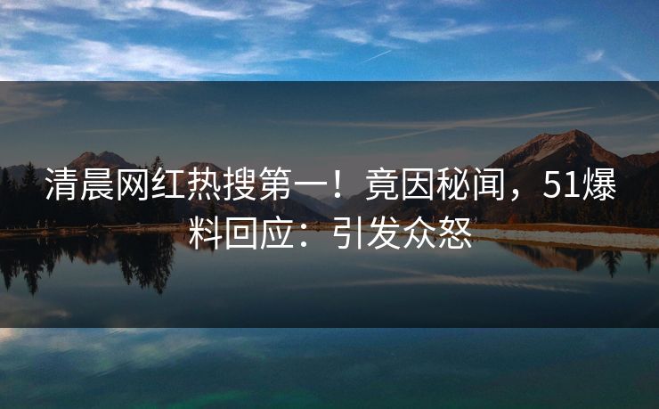 清晨网红热搜第一！竟因秘闻，51爆料回应：引发众怒