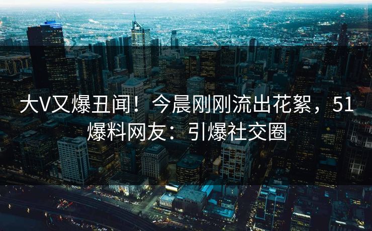 大V又爆丑闻！今晨刚刚流出花絮，51爆料网友：引爆社交圈