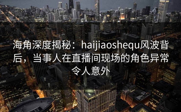 海角深度揭秘:haijiaoshequ风波背后,当事人在直播间现场的角色异常令人意外