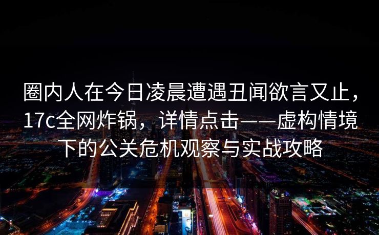 圈内人在今日凌晨遭遇丑闻欲言又止，17c全网炸锅，详情点击——虚构情境下的公关危机观察与实战攻略