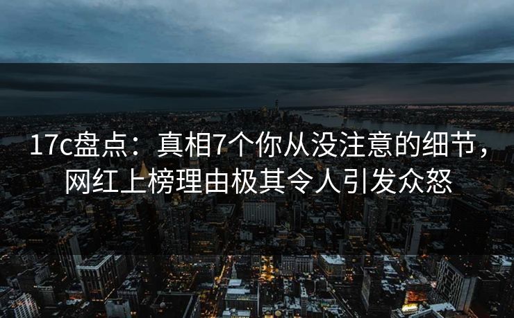 17c盘点：真相7个你从没注意的细节，网红上榜理由极其令人引发众怒
