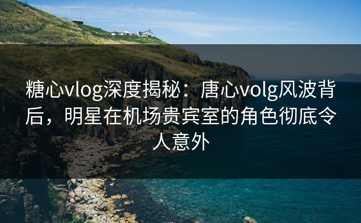 糖心vlog深度揭秘：唐心volg风波背后，明星在机场贵宾室的角色彻底令人意外