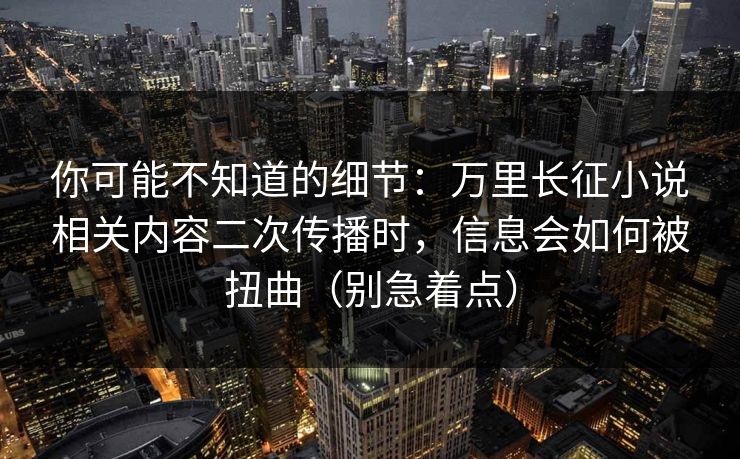 你可能不知道的细节：万里长征小说相关内容二次传播时，信息会如何被扭曲（别急着点）
