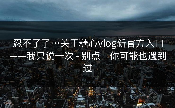 忍不了了…关于糖心vlog新官方入口——我只说一次 - 别点 · 你可能也遇到过