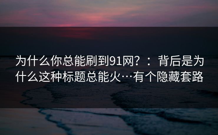 为什么你总能刷到91网？：背后是为什么这种标题总能火…有个隐藏套路