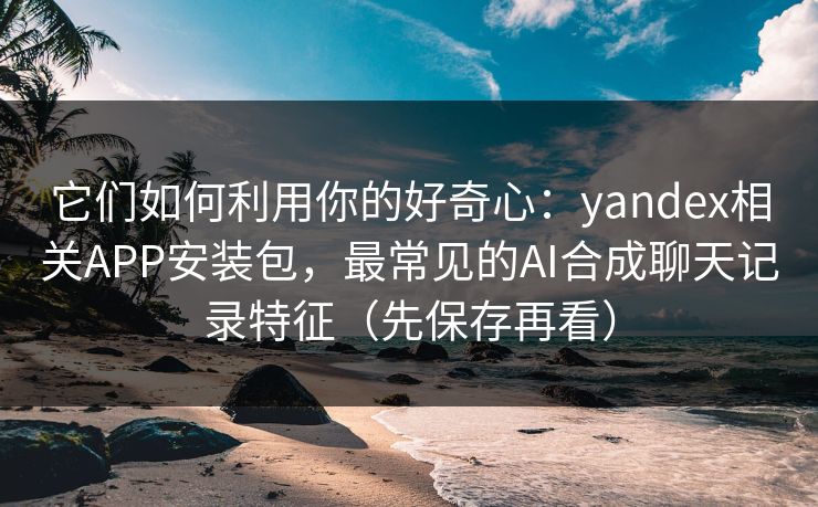它们如何利用你的好奇心：yandex相关APP安装包，最常见的AI合成聊天记录特征（先保存再看）