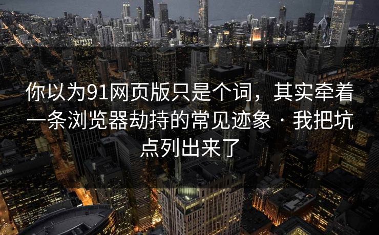 你以为91网页版只是个词，其实牵着一条浏览器劫持的常见迹象 · 我把坑点列出来了