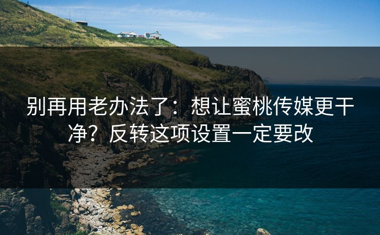 别再用老办法了:想让蜜桃传媒更干净?反转这项设置一定要改