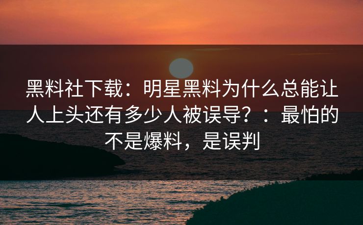 黑料社下载：明星黑料为什么总能让人上头还有多少人被误导？：最怕的不是爆料，是误判