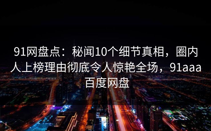 91网盘点：秘闻10个细节真相，圈内人上榜理由彻底令人惊艳全场，91aaa 百度网盘