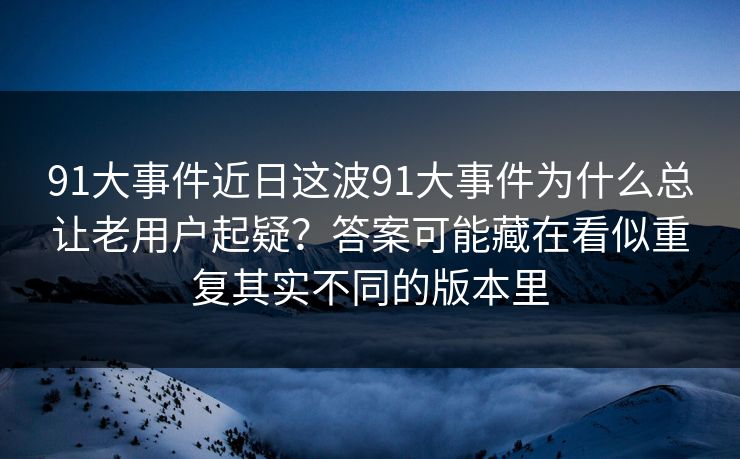 91大事件近日这波91大事件为什么总让老用户起疑？答案可能藏在看似重复其实不同的版本里
